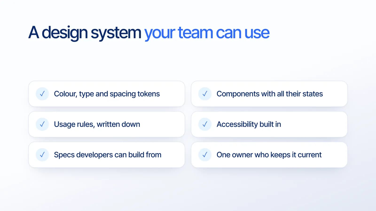 Design system checklist: colour, type and spacing tokens, components with all their states, written usage rules, accessibility built in, specs developers can build from, and one owner who keeps it current