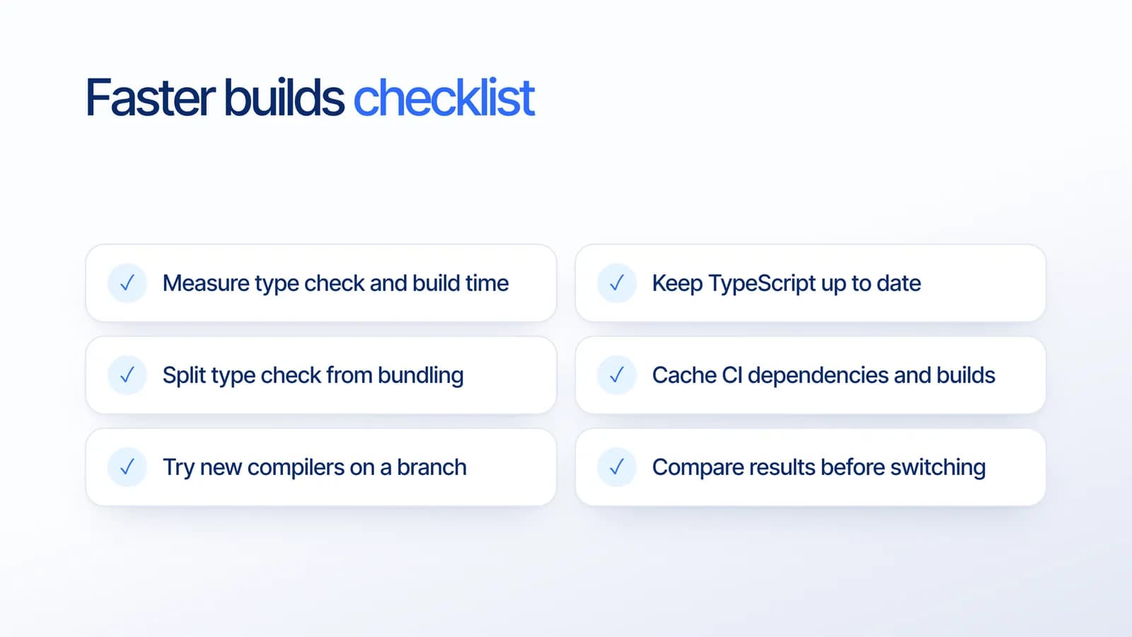 Faster builds checklist: measure type check and build time, keep TypeScript up to date, split type checking from bundling, cache CI dependencies and builds, try new compilers on a branch, and compare results before switching